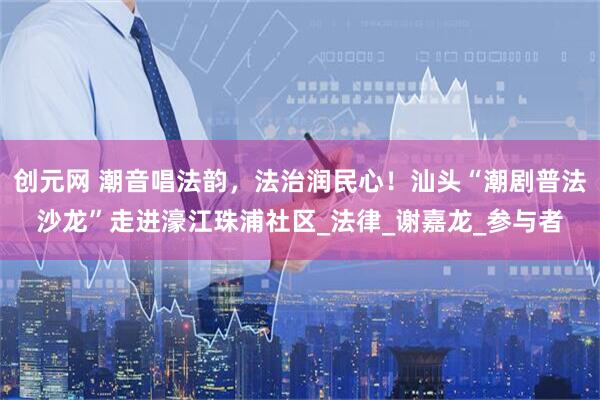 创元网 潮音唱法韵，法治润民心！汕头“潮剧普法沙龙”走进濠江珠浦社区_法律_谢嘉龙_参与者