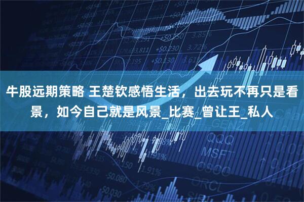 牛股远期策略 王楚钦感悟生活，出去玩不再只是看景，如今自己就是风景_比赛_曾让王_私人