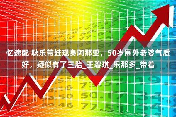 忆速配 耿乐带娃现身阿那亚，50岁圈外老婆气质好，疑似有了三胎_王碧琪_乐那多_带着