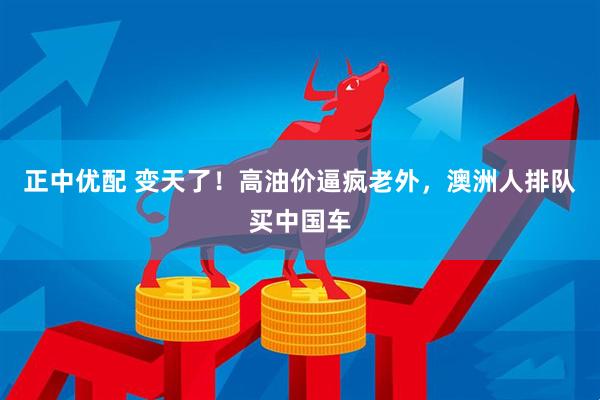 正中优配 变天了！高油价逼疯老外，澳洲人排队买中国车