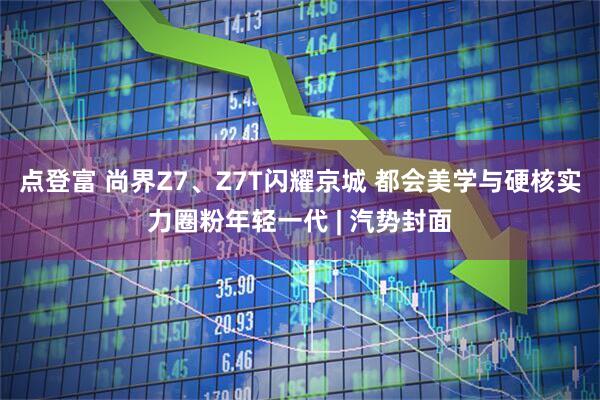 点登富 尚界Z7、Z7T闪耀京城 都会美学与硬核实力圈粉年轻一代 | 汽势封面